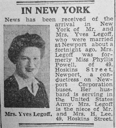 News has been received of the arrival in New York of Mr and Mrs Yves Legoff, who were married at Newport about a fortnight ago. Mrs Legoff was fromerly Miss Phyllis Powell, of 49 Hoskins Street, Newport, a conductress on Newport Corporation buses. Her husband is seving in the United States Army...